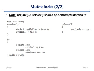 Mutex locks (2/2)
• Note: acquire() & release() should be performed atomically
4/1/2022 Instructor: Mr.S.Christalin Nelson 29 of 68
 