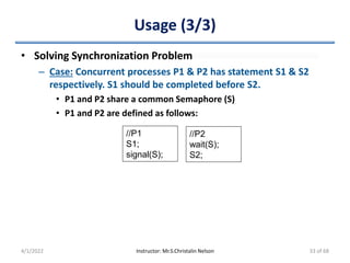 Usage (3/3)
• Solving Synchronization Problem
– Case: Concurrent processes P1 & P2 has statement S1 & S2
respectively. S1 should be completed before S2.
• P1 and P2 share a common Semaphore (S)
• P1 and P2 are defined as follows:
4/1/2022 Instructor: Mr.S.Christalin Nelson
//P1
S1;
signal(S);
//P2
wait(S);
S2;
33 of 68
 