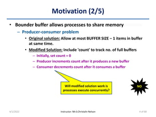 Motivation (2/5)
• Bounder buffer allows processes to share memory
– Producer-consumer problem
• Original solution: Allow at most BUFFER SIZE − 1 items in buffer
at same time.
• Modified Solution: Include 'count' to track no. of full buffers
– Initially, set count = 0
– Producer increments count after it produces a new buffer
– Consumer decrements count after it consumes a buffer
4/1/2022 Instructor: Mr.S.Christalin Nelson
Will modified solution work is
processes execute concurrently?
NO
4 of 68
 