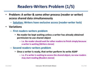 Readers-Writers Problem (1/5)
• Problem: A writer & some other process (reader or writer)
access shared data simultaneously
– Solution: Writers have exclusive access (reader-writer lock)
• Variations
– First readers–writers problem
• No reader be kept waiting unless a writer has already obtained
permission to use shared object
– i.e. No reader should wait for other readers to finish simply because
a writer is waiting (Writers starve)
– Second readers–writers problem
• Once a writer is ready, that writer perform its write ASAP
– i.e. If a writer is waiting to access the shared object, no new readers
may start reading (Readers starve)
4/1/2022 Instructor: Mr.S.Christalin Nelson 43 of 68
 