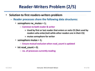 Reader-Writers Problem (2/5)
• Solution to first readers-writers problem
– Reader processes share the following data structures:
• semaphore rw_mutex = 1;
– Common to both reader & writer
» Used by first or last reader that enters or exits CS (Not used by
readers who enter/exit while other readers are in their CS)
» mutex semaphore for writer
• semaphore mutex = 1;
– Ensure mutual exclusion when read_count is updated
• int read_count = 0;
– no. of processes currently reading
4/1/2022 Instructor: Mr.S.Christalin Nelson 44 of 68
 