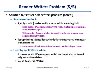 Reader-Writers Problem (5/5)
• Solution to first readers-writers problem (contd.)
– Reader–writer locks
• Specify mode (read or write access) while acquiring lock
– Read mode - Process wishes only to read, multiple processes can
concurrently acquire
– Write mode - Process wishes to modify, only one process may
acquire (exclusive lock)
• Set-up Overhead: Reader-writer lock > Semaphores or mutual-
exclusion locks
– Compensated by increased Concurrency with multiple readers
– Used by applications when
• It is easy to identify processes which only read shared data &
only write shared data
• No. of Readers > Writers
4/1/2022 Instructor: Mr.S.Christalin Nelson 47 of 68
 