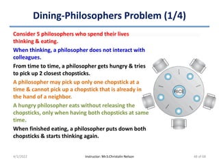 Dining-Philosophers Problem (1/4)
4/1/2022 Instructor: Mr.S.Christalin Nelson
Consider 5 philosophers who spend their lives
thinking & eating.
When thinking, a philosopher does not interact with
colleagues.
From time to time, a philosopher gets hungry & tries
to pick up 2 closest chopsticks.
A philosopher may pick up only one chopstick at a
time & cannot pick up a chopstick that is already in
the hand of a neighbor.
A hungry philosopher eats without releasing the
chopsticks, only when having both chopsticks at same
time.
When finished eating, a philosopher puts down both
chopsticks & starts thinking again.
48 of 68
 