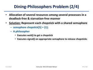 Dining-Philosophers Problem (2/4)
• Allocation of several resources among several processes in a
deadlock-free & starvation-free manner
• Solution: Represent each chopstick with a shared semaphore
– semaphore chopstick[5] = {1};
– A philosopher
• Executes wait() to get a chopstick
• Executes signal() on appropriate semaphore to release chopsticks
4/1/2022 Instructor: Mr.S.Christalin Nelson 49 of 68
 