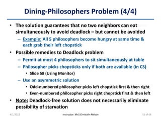 Dining-Philosophers Problem (4/4)
• The solution guarantees that no two neighbors can eat
simultaneously to avoid deadlock – but cannot be avoided
– Example: All 5 philosophers become hungry at same time &
each grab their left chopstick
• Possible remedies to Deadlock problem
– Permit at most 4 philosophers to sit simultaneously at table
– Philosopher picks chopsticks only if both are available (in CS)
• Slide 58 (Using Monitor)
– Use an asymmetric solution
• Odd-numbered philosopher picks left chopstick first & then right
• Even-numbered philosopher picks right chopstick first & then left
• Note: Deadlock-free solution does not necessarily eliminate
possibility of starvation
4/1/2022 Instructor: Mr.S.Christalin Nelson 51 of 68
 