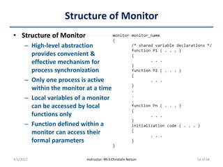 Structure of Monitor
• Structure of Monitor
– High-level abstraction
provides convenient &
effective mechanism for
process synchronization
– Only one process is active
within the monitor at a time
– Local variables of a monitor
can be accessed by local
functions only
– Function defined within a
monitor can access their
formal parameters
4/1/2022 Instructor: Mr.S.Christalin Nelson 54 of 68
 