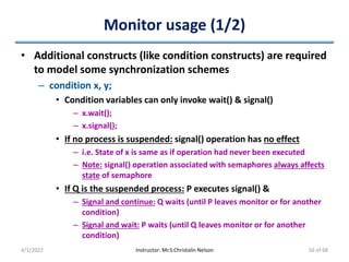 Monitor usage (1/2)
• Additional constructs (like condition constructs) are required
to model some synchronization schemes
– condition x, y;
• Condition variables can only invoke wait() & signal()
– x.wait();
– x.signal();
• If no process is suspended: signal() operation has no effect
– i.e. State of x is same as if operation had never been executed
– Note: signal() operation associated with semaphores always affects
state of semaphore
• If Q is the suspended process: P executes signal() &
– Signal and continue: Q waits (until P leaves monitor or for another
condition)
– Signal and wait: P waits (until Q leaves monitor or for another
condition)
4/1/2022 Instructor: Mr.S.Christalin Nelson 56 of 68
 