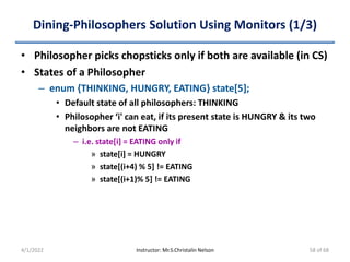 Dining-Philosophers Solution Using Monitors (1/3)
• Philosopher picks chopsticks only if both are available (in CS)
• States of a Philosopher
– enum {THINKING, HUNGRY, EATING} state[5];
• Default state of all philosophers: THINKING
• Philosopher ‘i' can eat, if its present state is HUNGRY & its two
neighbors are not EATING
– i.e. state[i] = EATING only if
» state[i] = HUNGRY
» state[(i+4) % 5] != EATING
» state[(i+1)% 5] != EATING
4/1/2022 Instructor: Mr.S.Christalin Nelson 58 of 68
 
