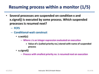 Resuming process within a monitor (1/5)
• Several processes are suspended on condition x and
x.signal() is executed by some process. Which suspended
processes is resumed next?
– FCFS
– Conditional-wait construct
• x.wait(c)
– Where c is an integer expression evaluated on execution
» Value of c (called priority no.) stored with name of suspended
process
• x.signal()
– Process with smallest priority no. is resumed next on execution
4/1/2022 Instructor: Mr.S.Christalin Nelson 63 of 68
 