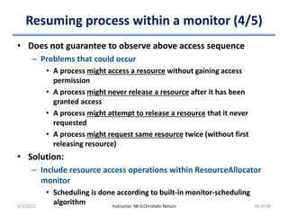 Resuming process within a monitor (4/5)
• Does not guarantee to observe above access sequence
– Problems that could occur
• A process might access a resource without gaining access
permission
• A process might never release a resource after it has been
granted access
• A process might attempt to release a resource that it never
requested
• A process might request same resource twice (without first
releasing resource)
• Solution:
– Include resource access operations within ResourceAllocator
monitor
• Scheduling is done according to built-in monitor-scheduling
algorithm
4/1/2022 Instructor: Mr.S.Christalin Nelson 66 of 68
 