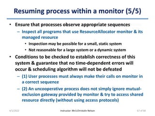 Resuming process within a monitor (5/5)
• Ensure that processes observe appropriate sequences
– Inspect all programs that use ResourceAllocator monitor & its
managed resource
• Inspection may be possible for a small, static system
• Not reasonable for a large system or a dynamic system
• Conditions to be checked to establish correctness of this
system & guarantee that no time-dependent errors will
occur & scheduling algorithm will not be defeated
– (1) User processes must always make their calls on monitor in
a correct sequence
– (2) An uncooperative process does not simply ignore mutual-
exclusion gateway provided by monitor & try to access shared
resource directly (without using access protocols)
4/1/2022 Instructor: Mr.S.Christalin Nelson 67 of 68
 