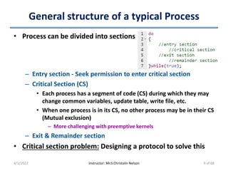 General structure of a typical Process
• Process can be divided into sections
– Entry section - Seek permission to enter critical section
– Critical Section (CS)
• Each process has a segment of code (CS) during which they may
change common variables, update table, write file, etc.
• When one process is in its CS, no other process may be in their CS
(Mutual exclusion)
– More challenging with preemptive kernels
– Exit & Remainder section
• Critical section problem: Designing a protocol to solve this
4/1/2022 Instructor: Mr.S.Christalin Nelson 9 of 68
 