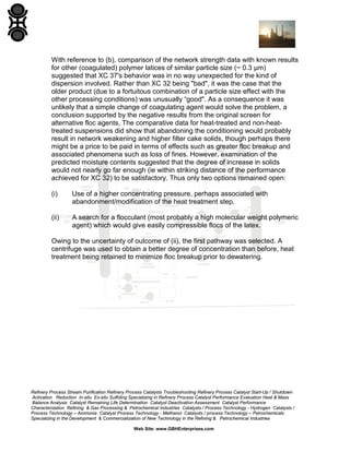 With reference to (b), comparison of the network strength data with known results
for other (coagulated) polymer latices of similar particle size (~ 0.3 µm)
suggested that XC 37's behavior was in no way unexpected for the kind of
dispersion involved. Rather than XC 32 being "bad", it was the case that the
older product (due to a fortuitous combination of a particle size effect with the
other processing conditions) was unusually “good". As a consequence it was
unlikely that a simple change of coagulating agent would solve the problem, a
conclusion supported by the negative results from the original screen for
alternative floc agents, The comparative data for heat-treated and non-heattreated suspensions did show that abandoning the conditioning would probably
result in network weakening and higher filter cake solids, though perhaps there
might be a price to be paid in terms of effects such as greater floc breakup and
associated phenomena such as loss of fines. However, examination of the
predicted moisture contents suggested that the degree of increase in solids
would not nearly go far enough (ie within striking distance of the performance
achieved for XC 32) to be satisfactory. Thus only two options remained open:
(i)

Use of a higher concentrating pressure, perhaps associated with
abandonment/modification of the heat treatment step.

(ii)

A search for a flocculant (most probably a high molecular weight polymeric
agent) which would give easily compressible flocs of the latex.

Owing to the uncertainty of outcome of (ii), the first pathway was selected. A
centrifuge was used to obtain a better degree of concentration than before, heat
treatment being retained to minimize floc breakup prior to dewatering.

Refinery Process Stream Purification Refinery Process Catalysts Troubleshooting Refinery Process Catalyst Start-Up / Shutdown
Activation Reduction In-situ Ex-situ Sulfiding Specializing in Refinery Process Catalyst Performance Evaluation Heat & Mass
Balance Analysis Catalyst Remaining Life Determination Catalyst Deactivation Assessment Catalyst Performance
Characterization Refining & Gas Processing & Petrochemical Industries Catalysts / Process Technology - Hydrogen Catalysts /
Process Technology – Ammonia Catalyst Process Technology - Methanol Catalysts / process Technology – Petrochemicals
Specializing in the Development & Commercialization of New Technology in the Refining & Petrochemical Industries
Web Site: www.GBHEnterprises.com

 