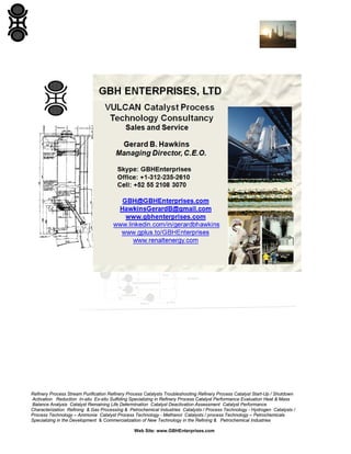Refinery Process Stream Purification Refinery Process Catalysts Troubleshooting Refinery Process Catalyst Start-Up / Shutdown
Activation Reduction In-situ Ex-situ Sulfiding Specializing in Refinery Process Catalyst Performance Evaluation Heat & Mass
Balance Analysis Catalyst Remaining Life Determination Catalyst Deactivation Assessment Catalyst Performance
Characterization Refining & Gas Processing & Petrochemical Industries Catalysts / Process Technology - Hydrogen Catalysts /
Process Technology – Ammonia Catalyst Process Technology - Methanol Catalysts / process Technology – Petrochemicals
Specializing in the Development & Commercialization of New Technology in the Refining & Petrochemical Industries
Web Site: www.GBHEnterprises.com

 