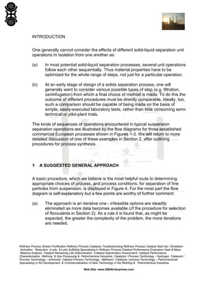 INTRODUCTION
One generally cannot consider the effects of different solid-liquid separation unit
operations In Isolation from one another as:
(a)

In most potential solid-liquid separation processes, several unit operations
follow each other sequentially. Thus material properties have to be
optimized for the whole range of steps, not just for a particular operation.

(b)

At an early stage of design of a solids separation process, one will
generally want to consider various possible types of step (e.g. filtration,
centrifugation) from which a final choice of method is made. To do this the
outcome of different procedures must be directly comparable. Ideally, too,
such a comparison should be capable of being made on the basis of
simple, easily-executed laboratory tests, rather than time consuming semitechnical or pilot-plant trials.

The kinds of sequences of operations encountered in typical suspension
separation operations are illustrated by the flow diagrams for three established
commercial European processes shown in Figures 1-3. We will return to more
detailed discussion of one of these examples in Section 2, after outlining
procedures for process synthesis.

1

A SUGGESTED GENERAL APPROACH

A basic procedure, which we believe is the most helpful route to determining
appropriate choices of process, and process conditions, for separation of fine
particles from suspension, is displayed in Figure 4. For the most part the flow
diagram is self-explanatory but a few points are worthy of further comment:
(a)

The approach is an iterative one - infeasible options are steadily
eliminated as more data becomes available (cf the procedure for selection
of flocculants in Section 2). As a rule it is found that, as might be
expected, the greater the complexity of the problem, the more iterations
are needed.

Refinery Process Stream Purification Refinery Process Catalysts Troubleshooting Refinery Process Catalyst Start-Up / Shutdown
Activation Reduction In-situ Ex-situ Sulfiding Specializing in Refinery Process Catalyst Performance Evaluation Heat & Mass
Balance Analysis Catalyst Remaining Life Determination Catalyst Deactivation Assessment Catalyst Performance
Characterization Refining & Gas Processing & Petrochemical Industries Catalysts / Process Technology - Hydrogen Catalysts /
Process Technology – Ammonia Catalyst Process Technology - Methanol Catalysts / process Technology – Petrochemicals
Specializing in the Development & Commercialization of New Technology in the Refining & Petrochemical Industries
Web Site: www.GBHEnterprises.com

 