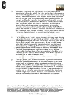 (b)

With regard to the latter, it is important not to try to arrive at the final
technological solution too quickly (i.e. in too few iterations) otherwise one
may In fact end up performing an unnecessary amount of physical testing.
Rather it is essential to perform some analysis, whittle down the options,
and then proceed to the next, more detailed stage on a limited front. An
example would be the thickening of slurry to prescribed solids content.
Conceivably flotation, sedimentation, filtration or centrifugation could be
used. Usually it is wise to first measure the network modulus/solids
content relationship for samples at various degrees of thickening.
Inspection of the curve will immediately tell one whether the first TWC
options are "runners" or whether a significant pressure head is needed to
give the desired solids content. Whatever the outcome of the experiment
the number of possibilities will be approximately halved right away.

(c)

The scheme given In Figure 4 should, if properly employed, yield both the
appropriate choices of unit operation (e.g. flotation, centrifugation) and of
operating conditions (pH, pressures and so on). It should be noted that for
any particular problem there will probably not be one “correct” answer;
rather there will often be a series of possibilities (unit operations and
(linked) operating conditions) which will have particular advantages in
specific circumstances. For example, for thickening problems the route
eventually chosen will depend very much on local factors such as
equipment availability and cost of energy. Accordingly, the object of the
scheme is to derive a series of decision trees from which a selection of
processes can be made on a logical basis.

(d)

Although Chapter 3 has dealt mainly with the physico-chemical factors
governing solid-liquid separation it Is, of course, essential to perform a
parallel study of the process options based upon cost considerations.
Implicitly in Figure 4 it is assumed that this aspect of solving the problem
will be “built-in” right from the beginning to eliminate work on completely
impractical routes. Process synthesis methods for solids separation and
handling are, as yet, rather rudimentary compared with the techniques
available for gas-liquid systems. However, some preliminary studies of
possible methodology have recently been presented by Rossiter [1].

Refinery Process Stream Purification Refinery Process Catalysts Troubleshooting Refinery Process Catalyst Start-Up / Shutdown
Activation Reduction In-situ Ex-situ Sulfiding Specializing in Refinery Process Catalyst Performance Evaluation Heat & Mass
Balance Analysis Catalyst Remaining Life Determination Catalyst Deactivation Assessment Catalyst Performance
Characterization Refining & Gas Processing & Petrochemical Industries Catalysts / Process Technology - Hydrogen Catalysts /
Process Technology – Ammonia Catalyst Process Technology - Methanol Catalysts / process Technology – Petrochemicals
Specializing in the Development & Commercialization of New Technology in the Refining & Petrochemical Industries
Web Site: www.GBHEnterprises.com

 