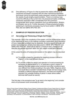 (e)

One deficiency of Figure 4 is that at present the relative efficiency of
membrane processes compared with the other mechanical separation
techniques cannot be particularly easily assessed, except by inspection of
the results of quite lengthy experimentation. There is no obvious way
round this difficulty at the current time: the physical principles underlying
membrane separation differ considerably from the (common)
fundamentals which govern operations such as sedimentation, filtration,
and flotation and so on. Further discussion of these physical principles
pertaining to membrane processes may be found earlier in GBHE SPG
PEG 302 and GBHE SPG PEG 307.

2

EXAMPLES OF PROCESS SELECTION

2.1

Harvesting and Thickening of Single Cell Protein

This example, due to the complexity of the system, and the multipurpose nature
of the objectives of work on the material, provides a particularly good illustration
of how a separation problem may be dissected. As some aspects of single cell
protein harvesting have already been discussed in GBHE SPG PEG 302 and
GBHE SPG PEG 307, detail will be kept to a minimum here. Instead we will
describe the general approach taken and why certain routes were followed.
At the outset the aims of fundamental studies on this system may be described
as:
(a) To provide a basis for operating the (existing) process outlined in
Figure 1, in the most efficient manner.
(b) To provide a basis for design and operation of novel processing for
harvesting (ie descendents of 1). In particular to give a means of
selecting the best options when economic and other conditions were
very different from those prevailing in the early 1980s. Regimes which
one would like to consider included those of high and low energy costs,
variability of effluent disposal restrictions, and ease and simplicity of
operation (for possible building of plants in areas where skilled
technical staff would be scarce).

The first step in the procedure was "to go back to the beginning" and consider
what unit processes could conceivably be used.

Refinery Process Stream Purification Refinery Process Catalysts Troubleshooting Refinery Process Catalyst Start-Up / Shutdown
Activation Reduction In-situ Ex-situ Sulfiding Specializing in Refinery Process Catalyst Performance Evaluation Heat & Mass
Balance Analysis Catalyst Remaining Life Determination Catalyst Deactivation Assessment Catalyst Performance
Characterization Refining & Gas Processing & Petrochemical Industries Catalysts / Process Technology - Hydrogen Catalysts /
Process Technology – Ammonia Catalyst Process Technology - Methanol Catalysts / process Technology – Petrochemicals
Specializing in the Development & Commercialization of New Technology in the Refining & Petrochemical Industries
Web Site: www.GBHEnterprises.com

 