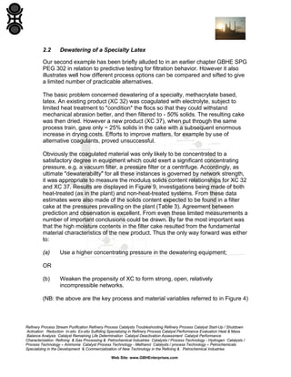 2.2

Dewatering of a Specialty Latex

Our second example has been briefly alluded to in an earlier chapter GBHE SPG
PEG 302 in relation to predictive testing for filtration behavior. However it also
illustrates well how different process options can be compared and sifted to give
a limited number of practicable alternatives.
The basic problem concerned dewatering of a specialty, methacrylate based,
latex. An existing product (XC 32) was coagulated with electrolyte, subject to
limited heat treatment to "condition" the flocs so that they could withstand
mechanical abrasion better, and then filtered to - 50% solids. The resulting cake
was then dried. However a new product (XC 37), when put through the same
process train, gave only ~ 25% solids in the cake with a subsequent enormous
increase in drying costs. Efforts to improve matters, for example by use of
alternative coagulants, proved unsuccessful.
Obviously the coagulated material was only likely to be concentrated to a
satisfactory degree in equipment which could exert a significant concentrating
pressure, e.g. a vacuum filter, a pressure filter or a centrifuge. Accordingly, as
ultimate "dewaterabillty" for all these instances is governed by network strength,
it was appropriate to measure the modulus solids content relationships for XC 32
and XC 37. Results are displayed in Figure 9, investigations being made of both
heat-treated (as in the plant) and non-heat-treated systems. From these data
estimates were also made of the solids content expected to be found in a filter
cake at the pressures prevailing on the plant (Table 3). Agreement between
prediction and observation is excellent. From even these limited measurements a
number of important conclusions could be drawn. By far the most important was
that the high moisture contents in the filter cake resulted from the fundamental
material characteristics of the new product. Thus the only way forward was either
to:
(a)

Use a higher concentrating pressure in the dewatering equipment;

OR
(b)

Weaken the propensity of XC to form strong, open, relatively
incompressible networks.

(NB: the above are the key process and material variables referred to in Figure 4)

Refinery Process Stream Purification Refinery Process Catalysts Troubleshooting Refinery Process Catalyst Start-Up / Shutdown
Activation Reduction In-situ Ex-situ Sulfiding Specializing in Refinery Process Catalyst Performance Evaluation Heat & Mass
Balance Analysis Catalyst Remaining Life Determination Catalyst Deactivation Assessment Catalyst Performance
Characterization Refining & Gas Processing & Petrochemical Industries Catalysts / Process Technology - Hydrogen Catalysts /
Process Technology – Ammonia Catalyst Process Technology - Methanol Catalysts / process Technology – Petrochemicals
Specializing in the Development & Commercialization of New Technology in the Refining & Petrochemical Industries
Web Site: www.GBHEnterprises.com

 
