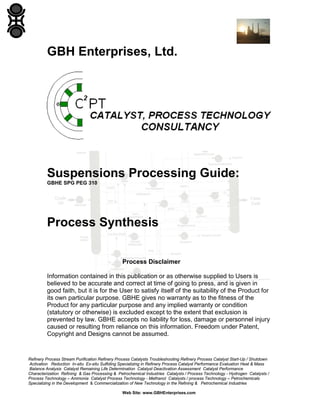 GBH Enterprises, Ltd.

Suspensions Processing Guide:
GBHE SPG PEG 310

Process Synthesis
Process Disclaimer
Information contained in this publication or as otherwise supplied to Users is
believed to be accurate and correct at time of going to press, and is given in
good faith, but it is for the User to satisfy itself of the suitability of the Product for
its own particular purpose. GBHE gives no warranty as to the fitness of the
Product for any particular purpose and any implied warranty or condition
(statutory or otherwise) is excluded except to the extent that exclusion is
prevented by law. GBHE accepts no liability for loss, damage or personnel injury
caused or resulting from reliance on this information. Freedom under Patent,
Copyright and Designs cannot be assumed.

Refinery Process Stream Purification Refinery Process Catalysts Troubleshooting Refinery Process Catalyst Start-Up / Shutdown
Activation Reduction In-situ Ex-situ Sulfiding Specializing in Refinery Process Catalyst Performance Evaluation Heat & Mass
Balance Analysis Catalyst Remaining Life Determination Catalyst Deactivation Assessment Catalyst Performance
Characterization Refining & Gas Processing & Petrochemical Industries Catalysts / Process Technology - Hydrogen Catalysts /
Process Technology – Ammonia Catalyst Process Technology - Methanol Catalysts / process Technology – Petrochemicals
Specializing in the Development & Commercialization of New Technology in the Refining & Petrochemical Industries
Web Site: www.GBHEnterprises.com

 