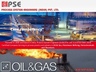 Founded in 2000 and based in India, Process System Engineers (India) Pvt. Ltd. is and ISO 9001:2018
Certified Company Serving to process plants and systems in Oil & Gas, Petroleum Refining, Petrochemicals
and Chemicals.
 