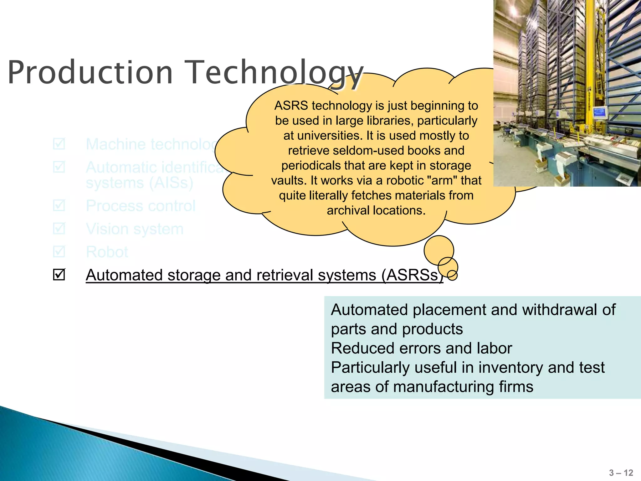 Production Technology
                               ASRS technology is just beginning to
                               be used in large libraries, particularly
                                 at universities. It is used mostly to
     Machine technology          retrieve seldom-used books and
     Automatic identification  periodicals that are kept in storage
      systems (AISs)          vaults. It works via a robotic "arm" that
                                quite literally fetches materials from
     Process control                     archival locations.
     Vision system
     Robot
     Automated storage and retrieval systems (ASRSs)

                                         Automated placement and withdrawal of
                                         parts and products
                                         Reduced errors and labor
                                         Particularly useful in inventory and test
                                         areas of manufacturing firms




                                                                                 3 – 12
 