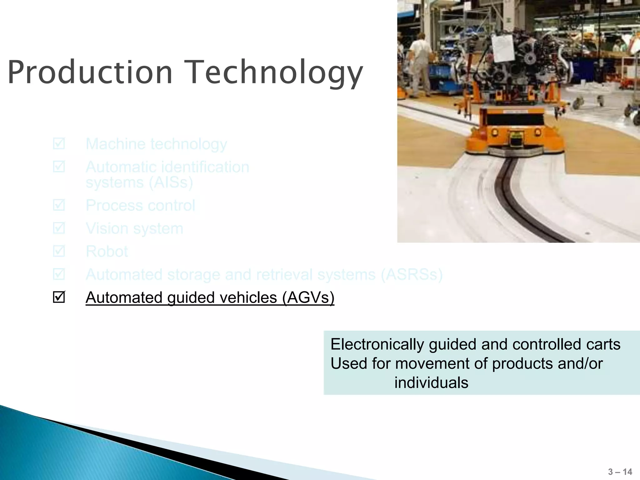 Production Technology

     Machine technology
     Automatic identification
      systems (AISs)
     Process control
     Vision system
     Robot
     Automated storage and retrieval systems (ASRSs)
     Automated guided vehicles (AGVs)

                                      Electronically guided and controlled carts
                                      Used for movement of products and/or
                                               individuals




                                                                              3 – 14
 