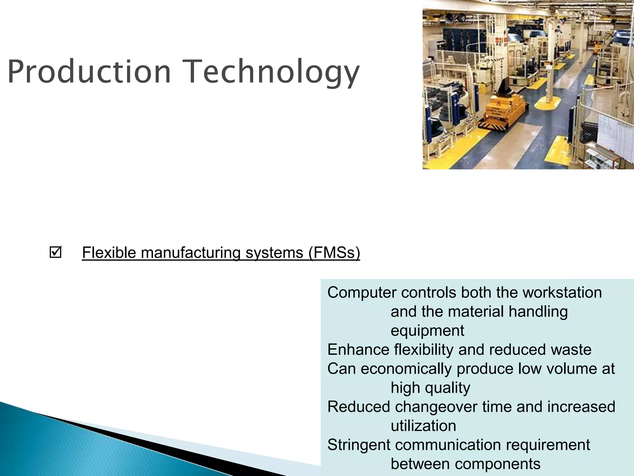 Production Technology




     Flexible manufacturing systems (FMSs)

                                      Computer controls both the workstation
                                               and the material handling
                                               equipment
                                      Enhance flexibility and reduced waste
                                      Can economically produce low volume at
                                               high quality
                                      Reduced changeover time and increased
                                               utilization
                                      Stringent communication requirement
                                               between components            3 – 16
 