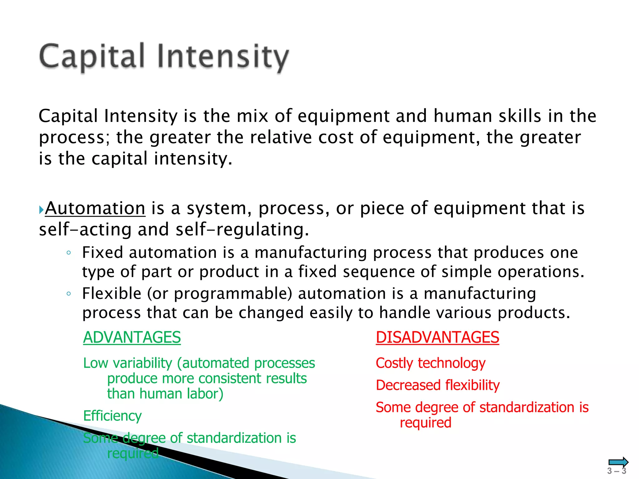 Capital Intensity is the mix of equipment and human skills in the
process; the greater the relative cost of equipment, the greater
is the capital intensity.

Automation  is a system, process, or piece of equipment that is
self-acting and self-regulating.
   ◦ Fixed automation is a manufacturing process that produces one
     type of part or product in a fixed sequence of simple operations.
   ◦ Flexible (or programmable) automation is a manufacturing
     process that can be changed easily to handle various products.
     ADVANTAGES                             DISADVANTAGES
     Low variability (automated processes   Costly technology
        produce more consistent results     Decreased flexibility
        than human labor)
                                            Some degree of standardization is
     Efficiency                                required
     Some degree of standardization is
        required
                                                                                3–3
 