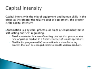 Capital Intensity is the mix of equipment and human skills in the
process; the greater the relative cost of equipment, the greater
is the capital intensity.

Automation  is a system, process, or piece of equipment that is
self-acting and self-regulating.
   ◦ Fixed automation is a manufacturing process that produces one
     type of part or product in a fixed sequence of simple operations.
   ◦ Flexible (or programmable) automation is a manufacturing
     process that can be changed easily to handle various products.




                                                                         3–1
 
