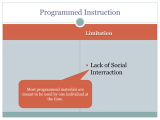 Limitation
 Lack of Social
Interraction
Programmed Instruction
Most programmed materials are
meant to be used by one individual at
the time.
 