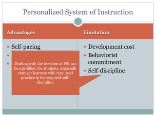 Advantages Limitation
 Self-pacing
 Mastery
 Effective
 Development cost
 Behaviorist
commitment
 Self-discipline
Personalized System of Instruction
Dealing with the freedom of PSI can
be a problem for students, especially
younger learners who may need
practice in the required self-
discipline.
 