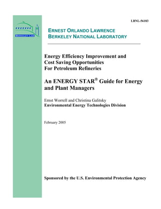 LBNL-56183
ERNEST ORLANDO LAWRENCE
BERKELEY NATIONAL LABORATORY
Energy Efficiency Improvement and
Cost Saving Opportunities
For Petroleum Refineries
An ENERGY STAR®
Guide for Energy
and Plant Managers
Ernst Worrell and Christina Galitsky
Environmental Energy Technologies Division
February 2005
Sponsored by the U.S. Environmental Protection Agency
 