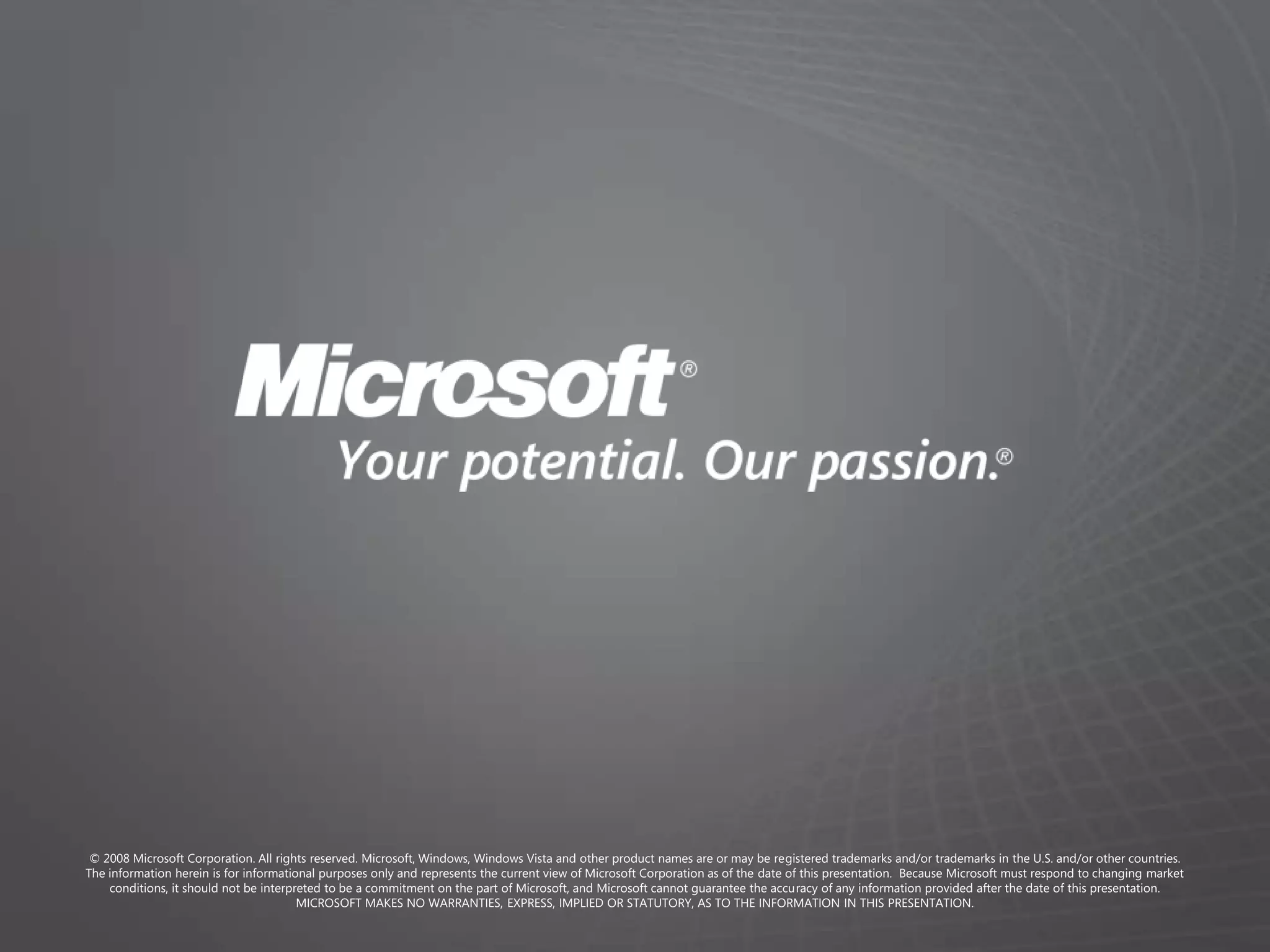 © 2008 Microsoft Corporation. All rights reserved. Microsoft, Windows, Windows Vista and other product names are or may be registered trademarks and/or trademarks in the U.S. and/or other countries.
The information herein is for informational purposes only and represents the current view of Microsoft Corporation as of the date of this presentation. Because Microsoft must respond to changing market
    conditions, it should not be interpreted to be a commitment on the part of Microsoft, and Microsoft cannot guarantee the accuracy of any information provided after the date of this presentation.
                                        MICROSOFT MAKES NO WARRANTIES, EXPRESS, IMPLIED OR STATUTORY, AS TO THE INFORMATION IN THIS PRESENTATION.
 