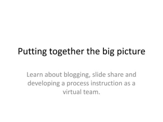 Putting together the big picture

  Learn about blogging, slide share and
  developing a process instruction as a
             virtual team.
 
