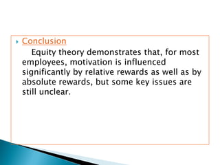  Conclusion
Equity theory demonstrates that, for most
employees, motivation is influenced
significantly by relative rewards as well as by
absolute rewards, but some key issues are
still unclear.
 