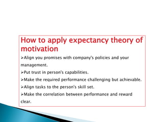 How to apply expectancy theory of
motivation
Align you promises with company's policies and your
management.
Put trust in person's capabilities.
Make the required performance challenging but achievable.
Align tasks to the person's skill set.
Make the correlation between performance and reward
clear.
 