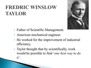• Father of Scientific Management.
• American mechanical engineer.
• He worked for the improvement of industrial
efficiency.
• Taylor thought that by scientifically, work
would be possible to find ‘one best way to do
it’.
 