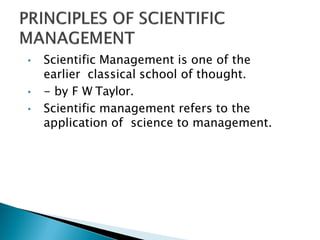 • Scientific Management is one of the
earlier classical school of thought.
• - by F W Taylor.
• Scientific management refers to the
application of science to management.
 