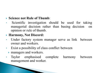  Science not Rule of Thumb:
• Scientific investigation should be used for taking
managerial decision rather than basing decision on
opinion or rule of thumb.
 Harmony, Not Discord:
• Under factory system manager serve as link between
owner and workers.
• Exist a possibility of class conflict between
 managers and workers.
• Taylor emphasised complete harmony between
management and worker.
 