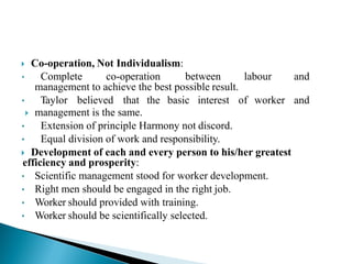  Co-operation, Not Individualism:
• Complete co-operation between labour and
management to achieve the best possible result.
• Taylor believed that the basic interest of worker and
 management is the same.
• Extension of principle Harmony not discord.
• Equal division of work and responsibility.
 Development of each and every person to his/her greatest
efficiency and prosperity:
• Scientific management stood for worker development.
• Right men should be engaged in the right job.
• Worker should provided with training.
• Worker should be scientifically selected.
 