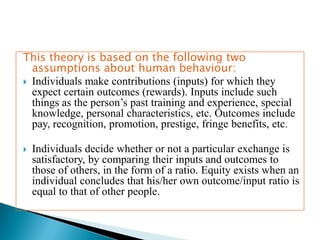 This theory is based on the following two
assumptions about human behaviour:
 Individuals make contributions (inputs) for which they
expect certain outcomes (rewards). Inputs include such
things as the person’s past training and experience, special
knowledge, personal characteristics, etc. Outcomes include
pay, recognition, promotion, prestige, fringe benefits, etc.
 Individuals decide whether or not a particular exchange is
satisfactory, by comparing their inputs and outcomes to
those of others, in the form of a ratio. Equity exists when an
individual concludes that his/her own outcome/input ratio is
equal to that of other people.
 