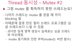 Thread 동시성 – Mutex #2
 그럼 mutex 를 획득하지 못한 쓰레드는요?
- 나머지 쓰레드는 mutex 를 얻을 때 까지 blocking
됨
- 이때문에 잘못 만든 멀티 쓰레드 프로그램은 싱글
쓰레드보다 느릴 수 있음
- 과다한 임계 영역 생성시 실제로는 싱글 쓰레드와
비슷해짐
- mutex 동기화로 인한 부하(mutex는 비싼 함수)
 