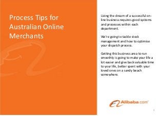 Living the dream of a successful on-
line business requires good systems
and processes within each
department.
We’re going to tackle stock
management and how to optimise
your dispatch process.
Getting this business area to run
smoothly is going to make your life a
lot easier and give back valuable time
to your life, better spent with your
loved ones on a sandy beach
somewhere.
Process Tips for
Australian Online
Merchants
1
 