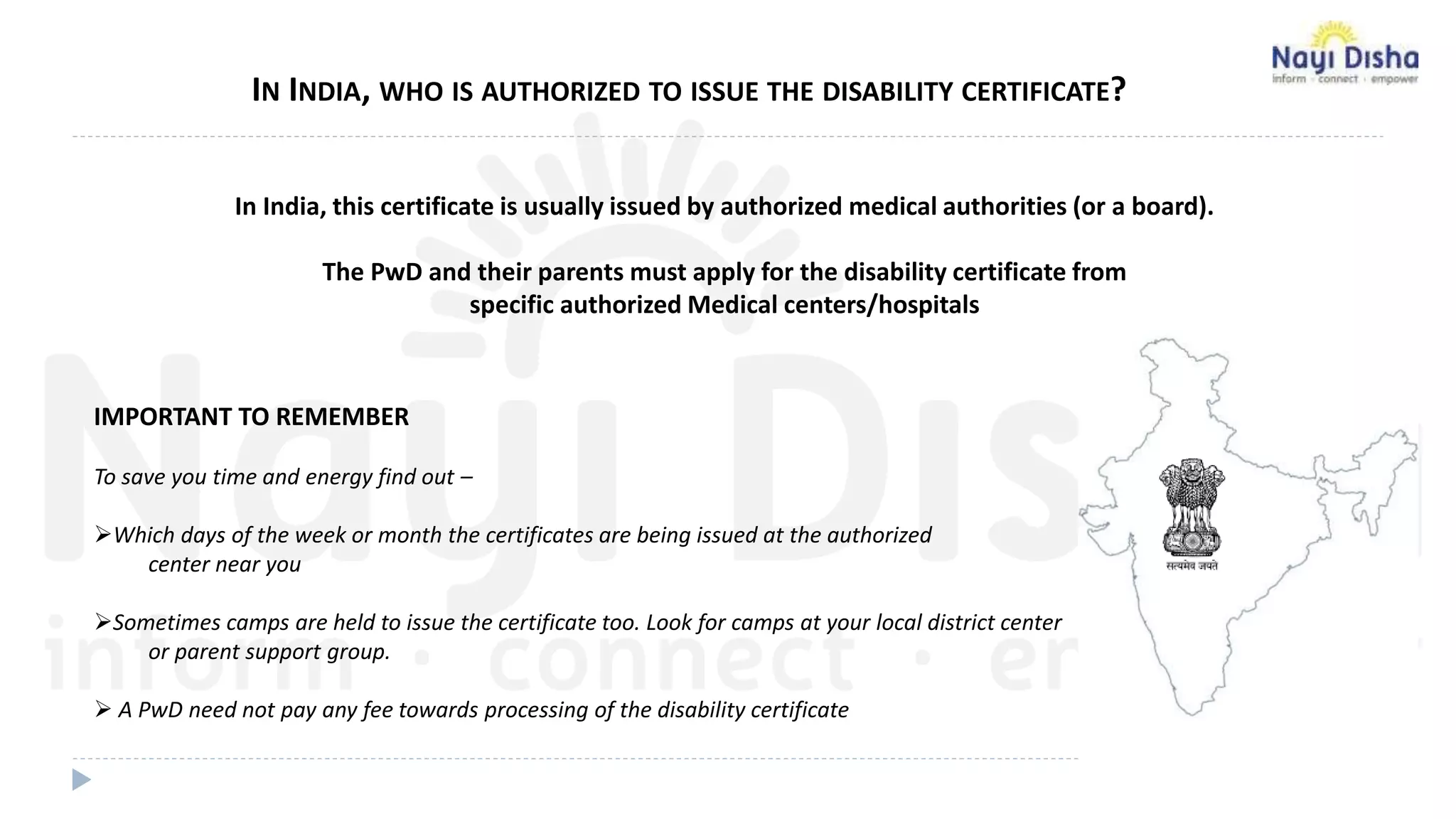 IMPORTANT TO REMEMBER
To save you time and energy find out –
Which days of the week or month the certificates are being issued at the authorized
center near you
Sometimes camps are held to issue the certificate too. Look for camps at your local district center
or parent support group.
 A PwD need not pay any fee towards processing of the disability certificate
IN INDIA, WHO IS AUTHORIZED TO ISSUE THE DISABILITY CERTIFICATE?
In India, this certificate is usually issued by authorized medical authorities (or a board).
The PwD and their parents must apply for the disability certificate from
specific authorized Medical centers/hospitals
 