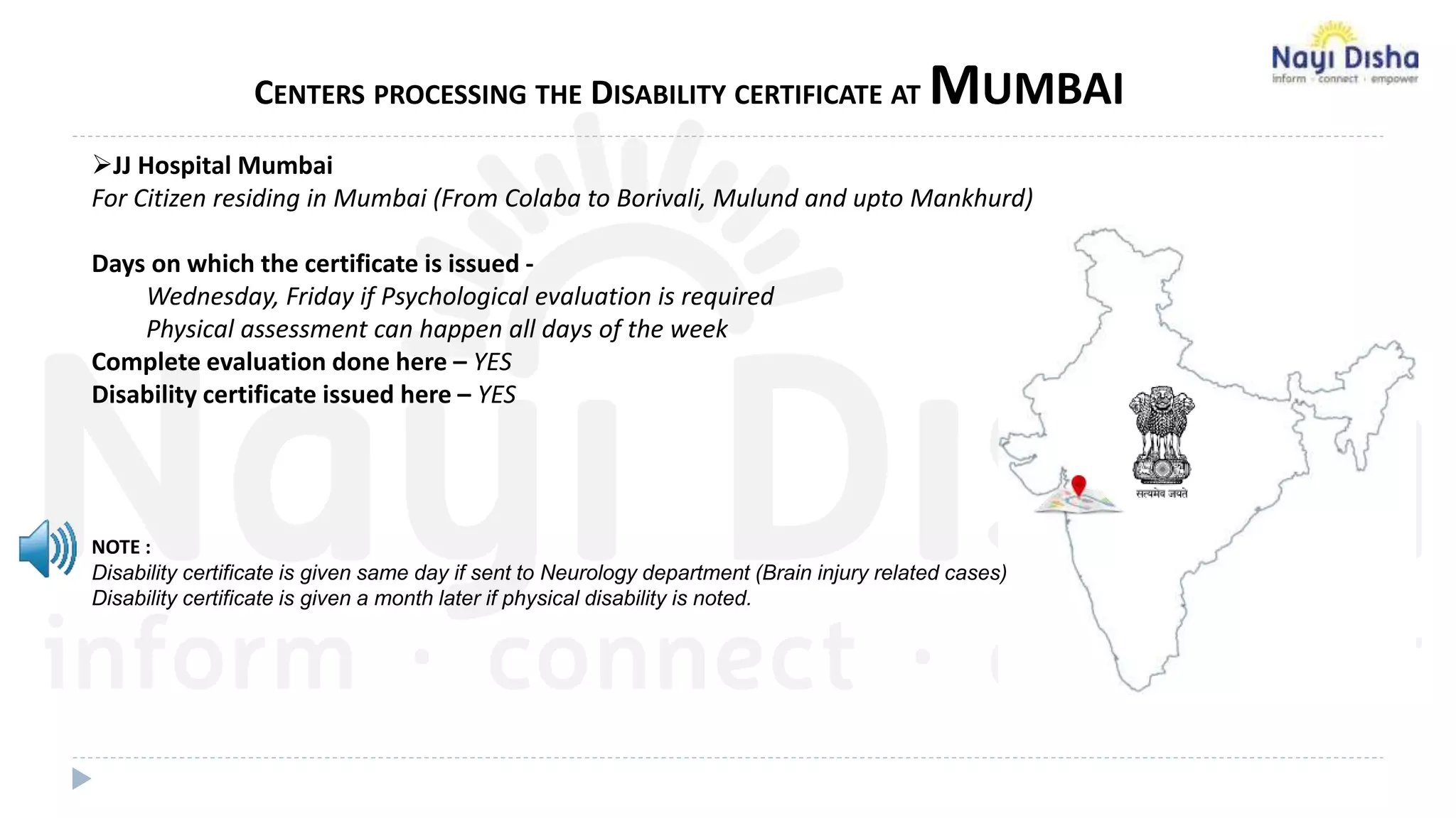 CENTERS PROCESSING THE DISABILITY CERTIFICATE AT MUMBAI
JJ Hospital Mumbai
For Citizen residing in Mumbai (From Colaba to Borivali, Mulund and upto Mankhurd)
Days on which the certificate is issued -
Wednesday, Friday if Psychological evaluation is required
Physical assessment can happen all days of the week
Complete evaluation done here – YES
Disability certificate issued here – YES
NOTE :
Disability certificate is given same day if sent to Neurology department (Brain injury related cases)
Disability certificate is given a month later if physical disability is noted.
 