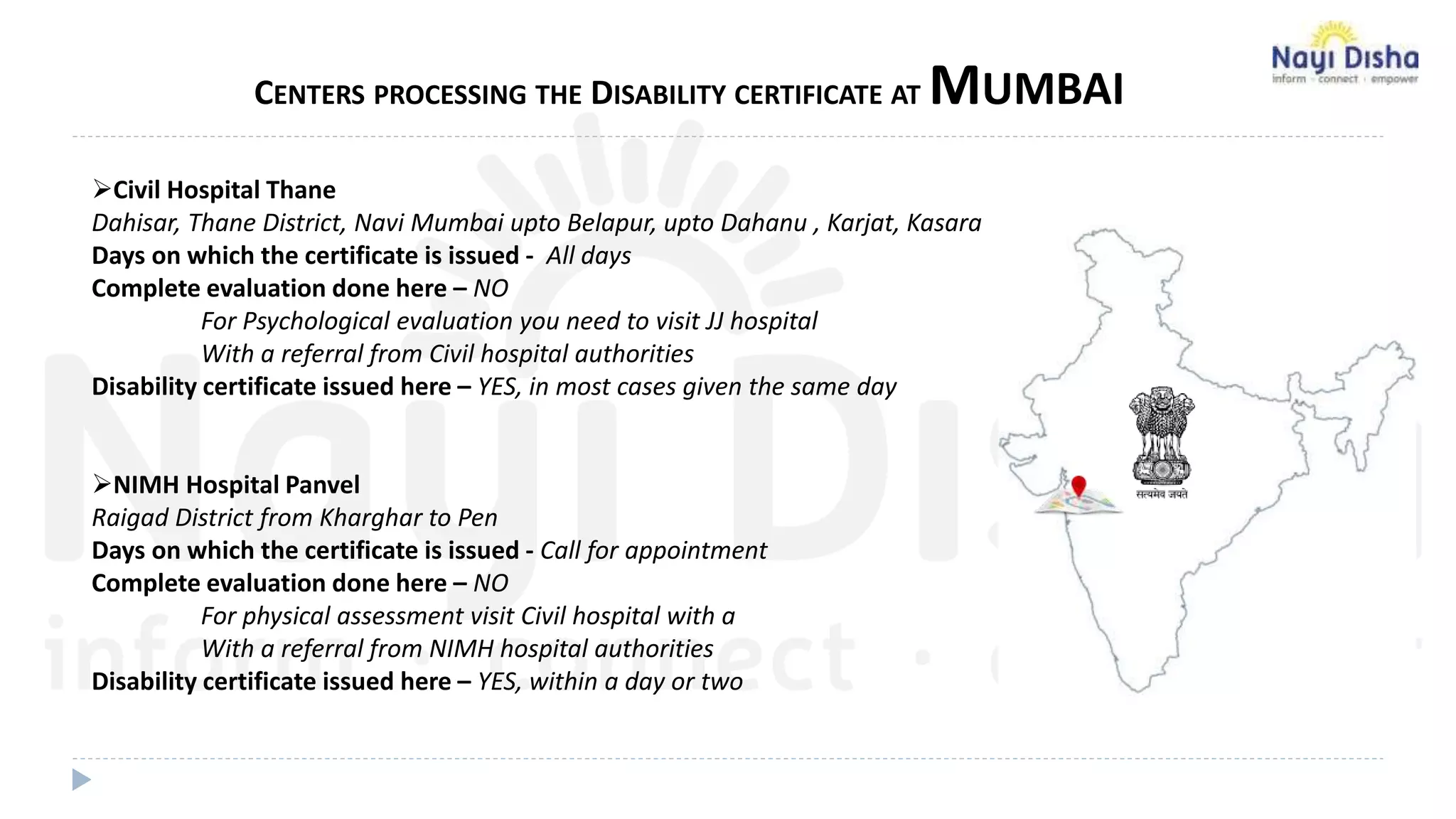 CENTERS PROCESSING THE DISABILITY CERTIFICATE AT MUMBAI
Civil Hospital Thane
Dahisar, Thane District, Navi Mumbai upto Belapur, upto Dahanu , Karjat, Kasara
Days on which the certificate is issued - All days
Complete evaluation done here – NO
For Psychological evaluation you need to visit JJ hospital
With a referral from Civil hospital authorities
Disability certificate issued here – YES, in most cases given the same day
NIMH Hospital Panvel
Raigad District from Kharghar to Pen
Days on which the certificate is issued - Call for appointment
Complete evaluation done here – NO
For physical assessment visit Civil hospital with a
With a referral from NIMH hospital authorities
Disability certificate issued here – YES, within a day or two
 