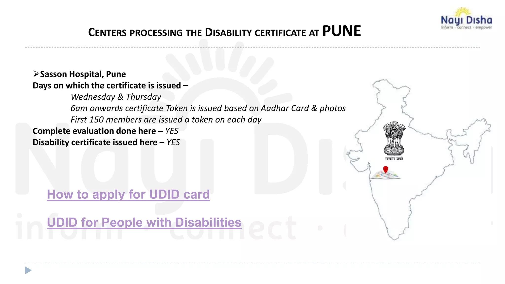 CENTERS PROCESSING THE DISABILITY CERTIFICATE AT PUNE
Sasson Hospital, Pune
Days on which the certificate is issued –
Wednesday & Thursday
6am onwards certificate Token is issued based on Aadhar Card & photos
First 150 members are issued a token on each day
Complete evaluation done here – YES
Disability certificate issued here – YES
How to apply for UDID card
UDID for People with Disabilities
 