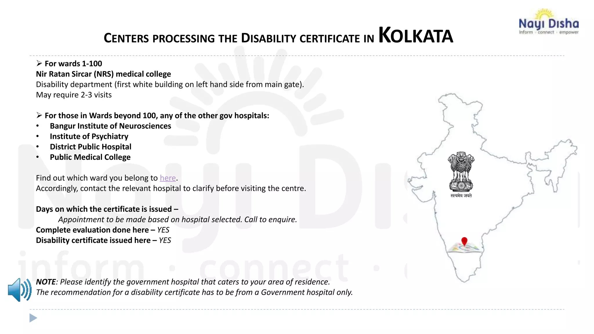 CENTERS PROCESSING THE DISABILITY CERTIFICATE IN KOLKATA
 For wards 1-100
Nir Ratan Sircar (NRS) medical college
Disability department (first white building on left hand side from main gate).
May require 2-3 visits
 For those in Wards beyond 100, any of the other gov hospitals:
• Bangur Institute of Neurosciences
• Institute of Psychiatry
• District Public Hospital
• Public Medical College
Find out which ward you belong to here.
Accordingly, contact the relevant hospital to clarify before visiting the centre.
Days on which the certificate is issued –
Appointment to be made based on hospital selected. Call to enquire.
Complete evaluation done here – YES
Disability certificate issued here – YES
NOTE: Please identify the government hospital that caters to your area of residence.
The recommendation for a disability certificate has to be from a Government hospital only.
 