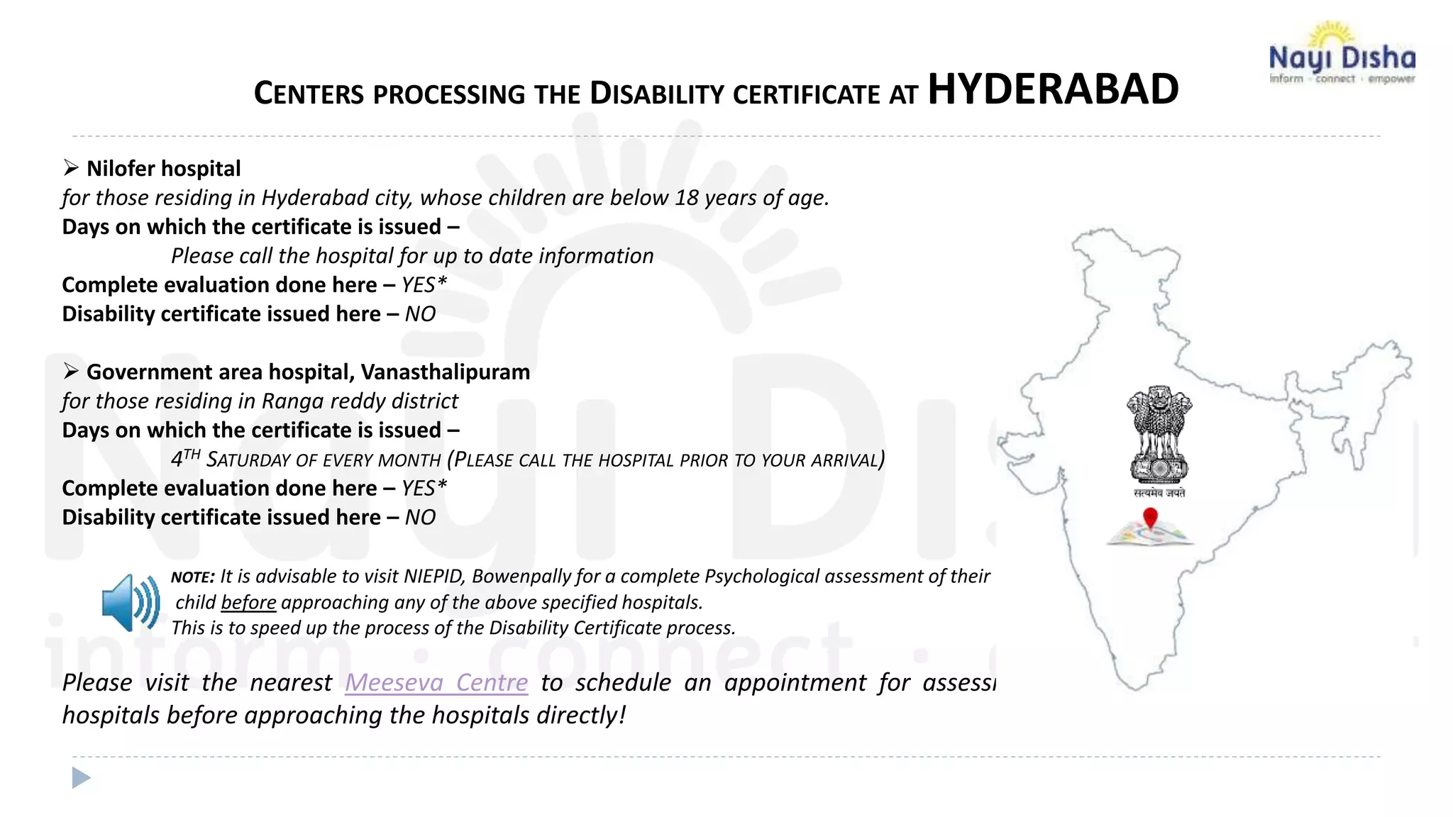CENTERS PROCESSING THE DISABILITY CERTIFICATE AT HYDERABAD
 Nilofer hospital
for those residing in Hyderabad city, whose children are below 18 years of age.
Days on which the certificate is issued –
Please call the hospital for up to date information
Complete evaluation done here – YES*
Disability certificate issued here – NO
 Government area hospital, Vanasthalipuram
for those residing in Ranga reddy district
Days on which the certificate is issued –
4TH SATURDAY OF EVERY MONTH (PLEASE CALL THE HOSPITAL PRIOR TO YOUR ARRIVAL)
Complete evaluation done here – YES*
Disability certificate issued here – NO
NOTE: It is advisable to visit NIEPID, Bowenpally for a complete Psychological assessment of their
child before approaching any of the above specified hospitals.
This is to speed up the process of the Disability Certificate process.
Please visit the nearest Meeseva Centre to schedule an appointment for assessment at Govt. approved
hospitals before approaching the hospitals directly!
 