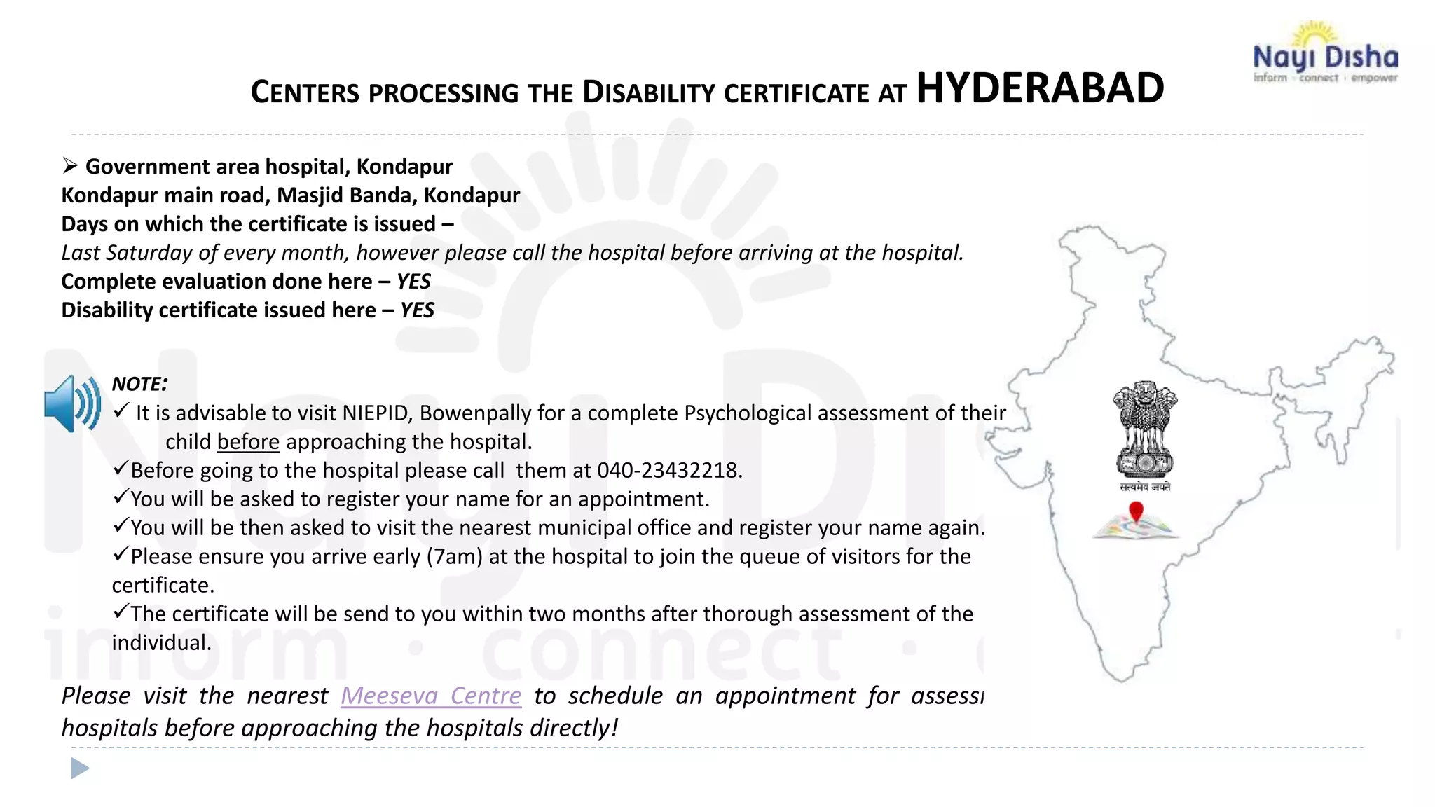  Government area hospital, Kondapur
Kondapur main road, Masjid Banda, Kondapur
Days on which the certificate is issued –
Last Saturday of every month, however please call the hospital before arriving at the hospital.
Complete evaluation done here – YES
Disability certificate issued here – YES
Please visit the nearest Meeseva Centre to schedule an appointment for assessment at Govt. approved
hospitals before approaching the hospitals directly!
CENTERS PROCESSING THE DISABILITY CERTIFICATE AT HYDERABAD
NOTE:
 It is advisable to visit NIEPID, Bowenpally for a complete Psychological assessment of their
child before approaching the hospital.
Before going to the hospital please call them at 040-23432218.
You will be asked to register your name for an appointment.
You will be then asked to visit the nearest municipal office and register your name again.
Please ensure you arrive early (7am) at the hospital to join the queue of visitors for the
certificate.
The certificate will be send to you within two months after thorough assessment of the
individual.
 